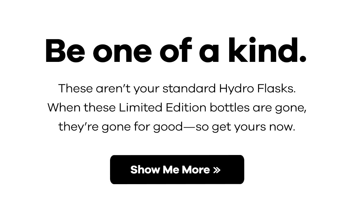 Be one of a kind. These aren''t your standard Hydro Flasks. When these Limited Editions bottles are gone, they''re gone for good-so get yours now. | Show Me More >>