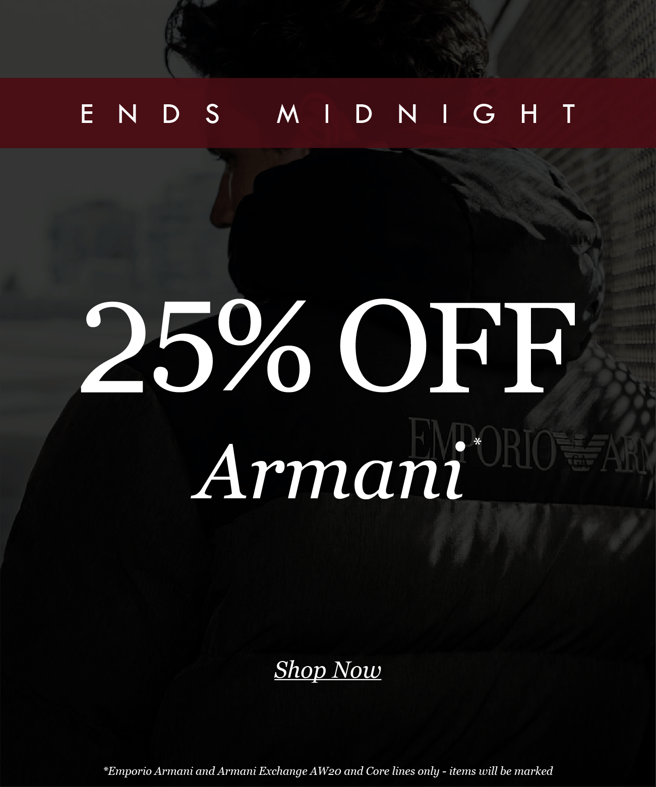 ENDS MIDNIGHT
25% OFF
Armani*

Shop Now
*Emporio Armani and Armani Exchange AW20 and Core lines only - items will be marked