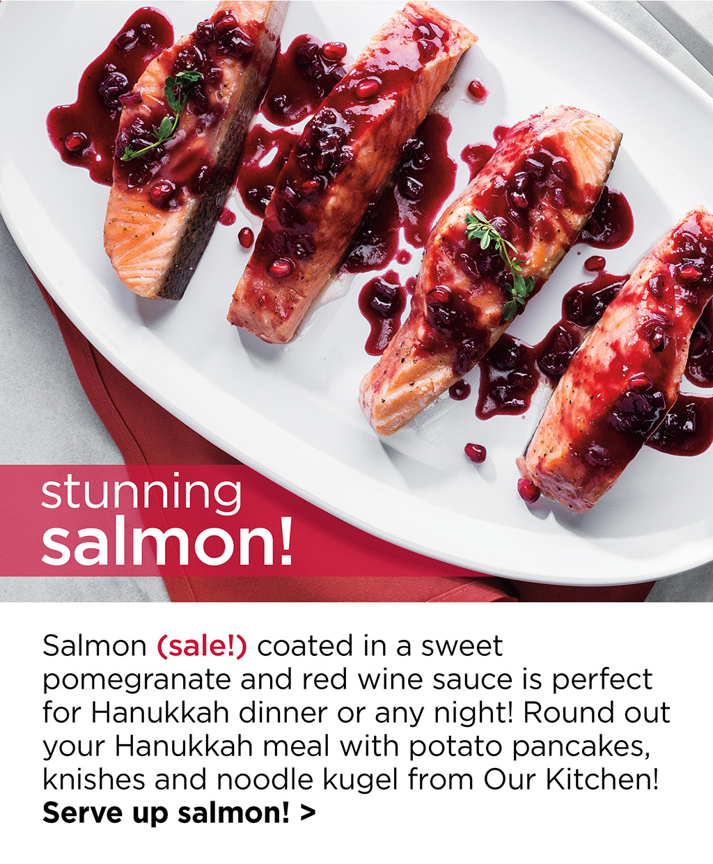 stunning salmon! Salmon (sale!) coated in a sweet pomegranate and red wine sauce is perfect for Hanukkah dinner or any night! Round out your Hanukkah meal with potato pancakes, knishes and noodle kugel from Our Kitchen! Serve up salmon! >