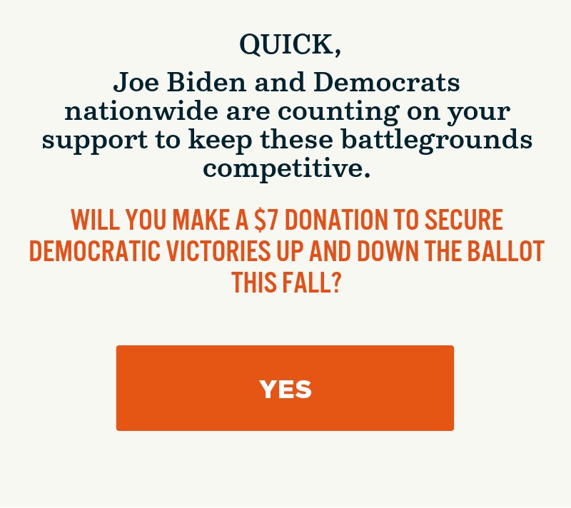 Joe Biden and Democrats nationwide are depending on your support to keep these battlegrounds competitive. Will you make a donation to secure Democratic victories up and down the ballot this fall?