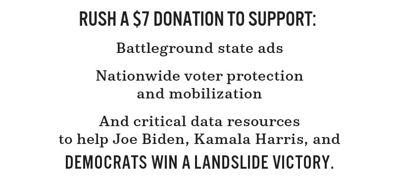 Rush a donation to support battleground state ads, nationwide voter protection and mobilization, and critical data resources to help Joe Biden, Kamala Harris, and Democrats win a landslide victory.
