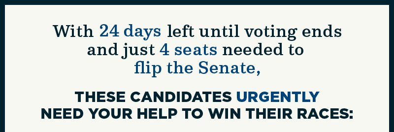 With 24 days left until voting ends and just 4 seats needed to flip the Senate, these candidates urgently need your help to win their races: