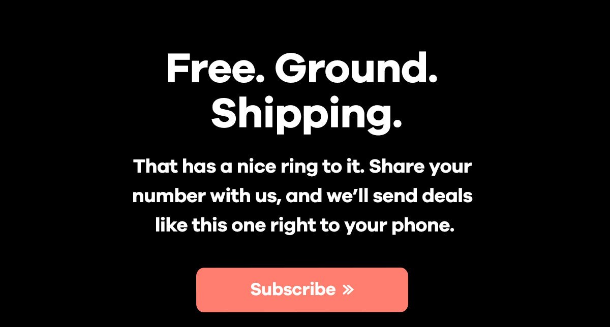 Free. Ground.
Shipping. | That has a nice ring to it. Share your number with us, and we'll send deals
like this one right to your phone. | Subscribe >> 