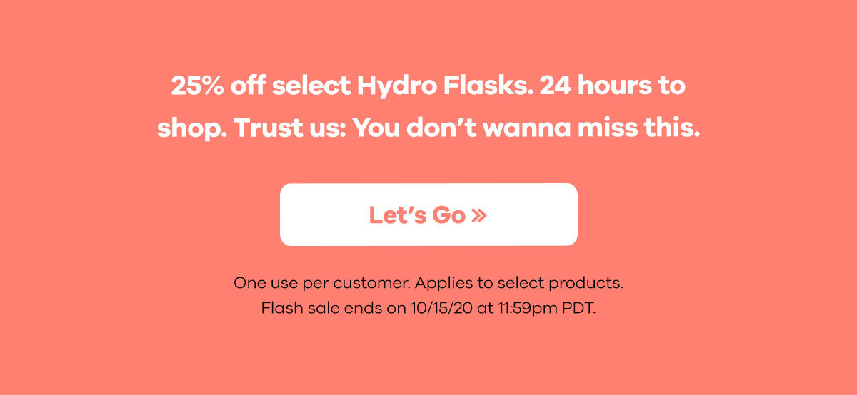 25% off select Hydro Flasks. 24 hours to shop. Trust us: You don't wanna miss this. | Let's Go >> | One use per customer. Applies to select products. Flash sale ends on 10/15/20 at 11:59pm PDT.