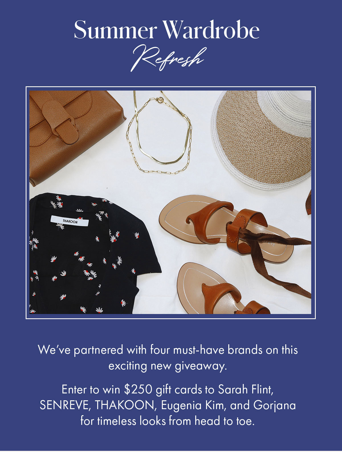 Summer Wardrobe Refresh We've partnered with four must-have brands on this exciting new giveaway.    Enter to win $250 gift cards to Sarah Flint, SENREVE, THAKOON, Eugenia Kim, and Gorjana for timeless looks from head to toe.