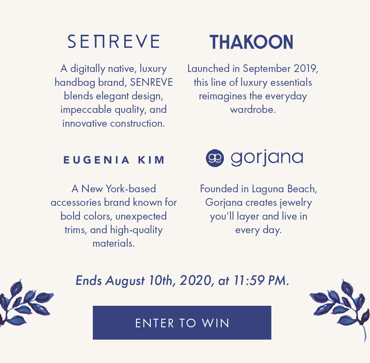 SENREVE A digitally native, luxury handbag brand, SENREVE blends elegant design, impeccable quality, and innovative construction.   THAKOON Launched in September 2019, this line of luxury essentials reimagines the everyday wardrobe.   Eugenia Kim Eugenia Kim is a New York-based accessories brand known for bold colors, unexpected trims, and high-quality materials.   Gorjana Founded in Laguna Beach, Gorjana creates jewelry you'll layer and live in every day.   Ends August 10th, 2020, at 11:59 PM. ENTER TO WIN