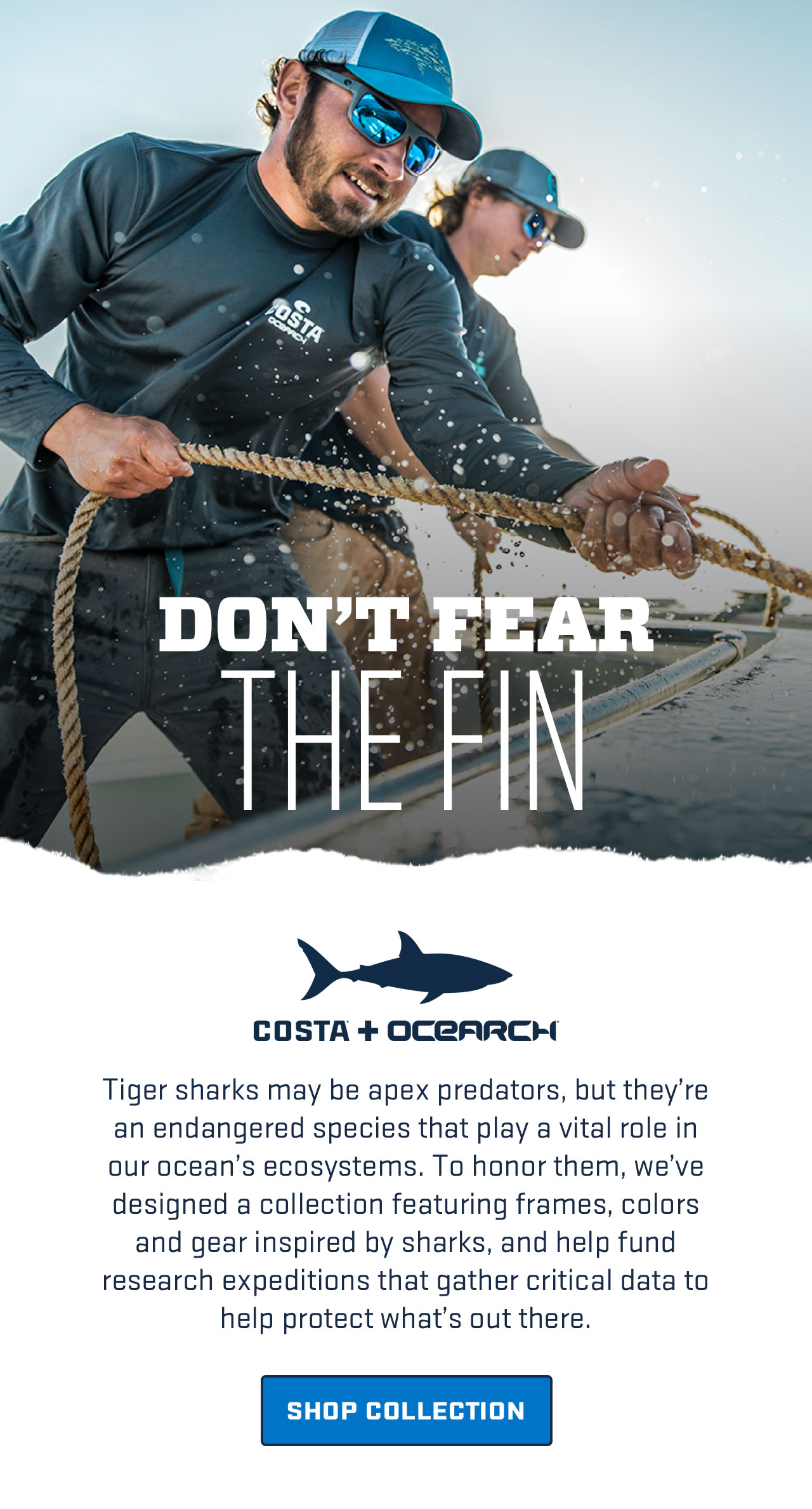 

DON''T FEAR
THE FIN

Costa + Ocearch

Tiger sharks may be apex predators, but they're an endangered species that play a vital role in our ocean's ecosystems. To honor them, we've designed a collection featuring frames, colors and gear inspired by sharks, and help fund research expeditions that gather critical data to help protect what's out there.

[ SHOP COLLECTION ]

									
