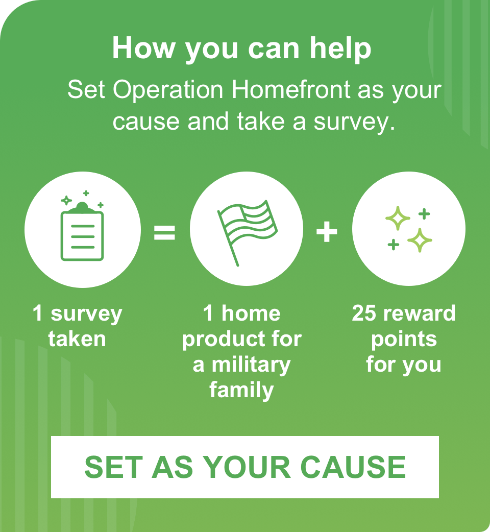 How you can help. Set Operation Homefront as your cause and take a survey. 1 survey taken = 1 home product for a military family + 25 reward points for you.