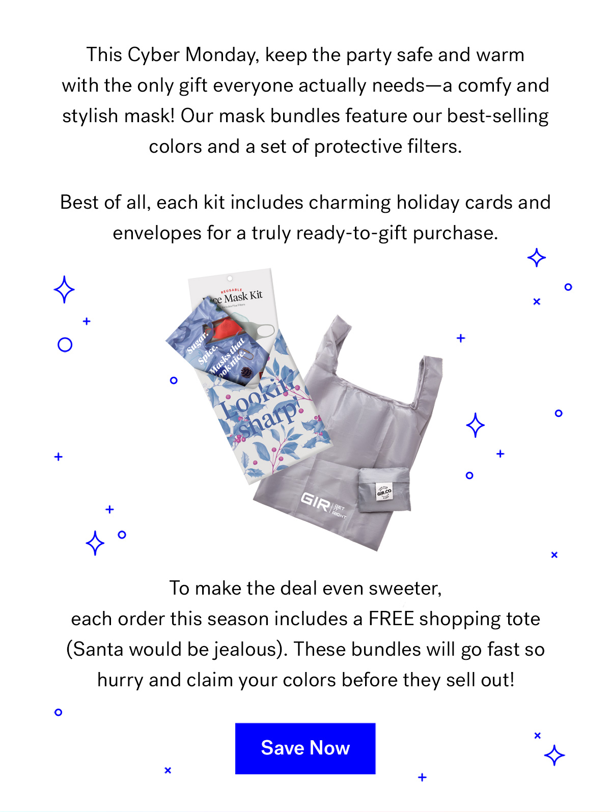       
                                
                                This Cyber Monday, keep the party safe and warm with the only gift everyone actually needs--a comfy and stylish mask! Our mask bundles feature our best-selling colors and a set of protective filters. 
                                Best of all, each kit includes charming holiday cards and envelopes for a truly ready-to-gift purchase.


                                To make the deal even sweeter, each order this season includes GIR Reusable Shopping Tote (Santa would be jealous). 
                                These bundles will go fast so hurry and claim your colors before they sell out!



                                Save Now

                                