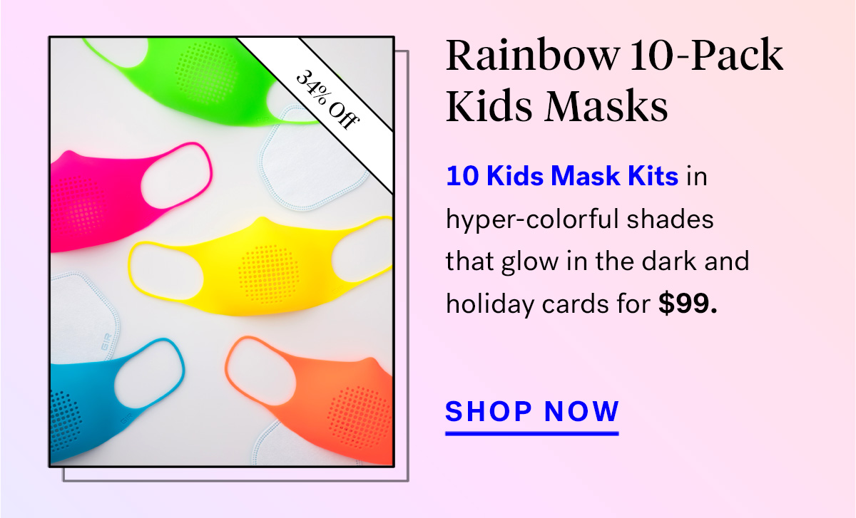  
                                Rainbow 10-Pack Kids Masks (badge for 34% off)
                                10 Kids Mask Kits in hyper-colorful shades that glow in the dark and holiday cards for $99.


                                Bundle Up
                                