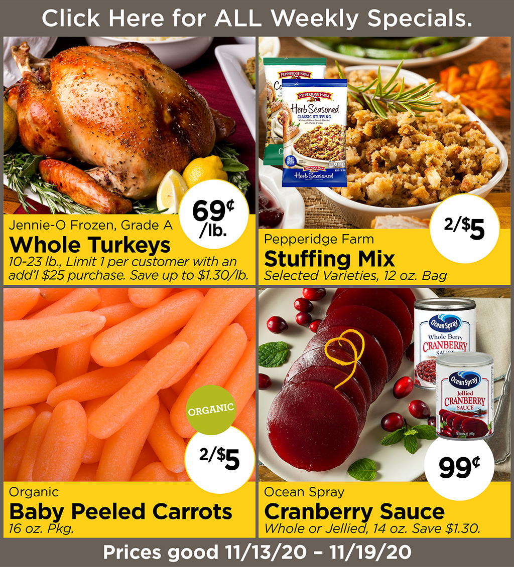 Jennie-O Frozen, Grade A Whole Turkeys 69?/lb. 10-23 lb., Limit 1 per customer with an add'l $25 purchase. Save up to $1.30/lb., Pepperidge Farm Stuffing Mix 2/$5 Selected Varieties, 12 oz. Bag, Organic Baby Peeled Carrots 2/$5 16 oz. Pkg., Ocean Spray Cranberry Sauce 99? Whole or Jellied, 14 oz. Save $1.30.  Prices good 11/13/20 - 11/19/20