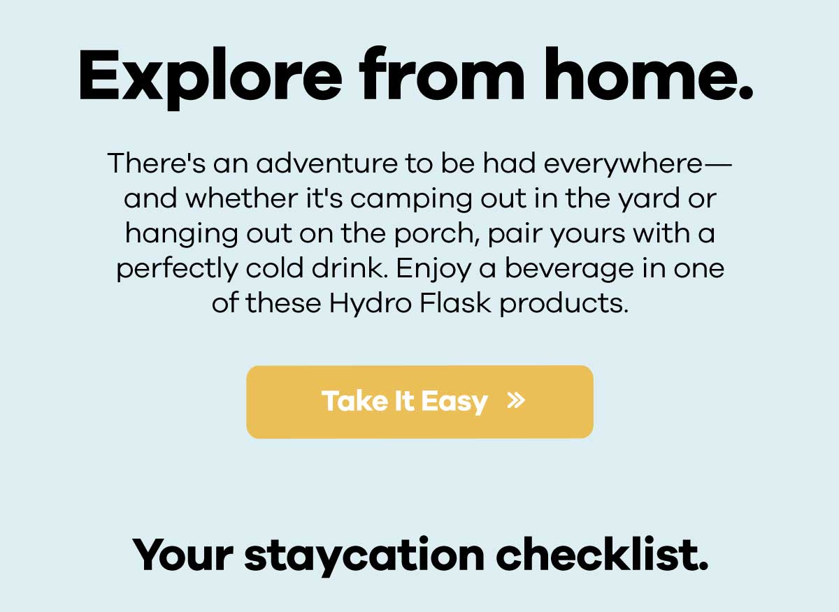Explore from home. - There''s an adventure to be had everywhere-and whether it''s camping out in the yard or hanging out on the porch, pair yours with a perfectly cold drink. Enjoy a beverage in one of these Hydro Flask products. | Take it Easy >> - Your staycation checklist.