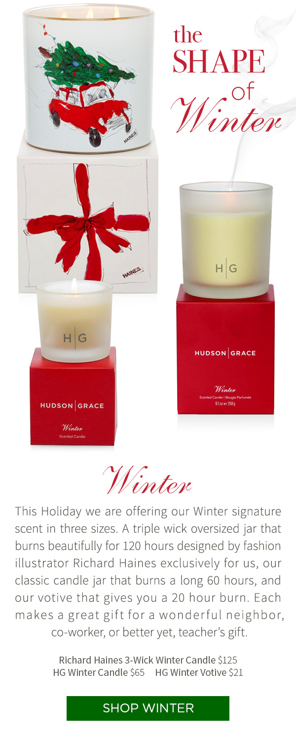 This Holiday we are offering our Winter signature scent in three sizes. A triple wick oversized jar that burns beautifully for 120 hours designed by fashion illustrator Richard Haines exclusively for us, our classic candle jar that burns a long 60 hours, and our votive that gives you a 20 hour burn. Each makes a great gift for a wonderful neighbor, co-worker, or better yet, teacher's gift. Richard Haines 3-Wick Winter Candle $125 . HG Winter Candle $65 .?HG Winter Votive $21