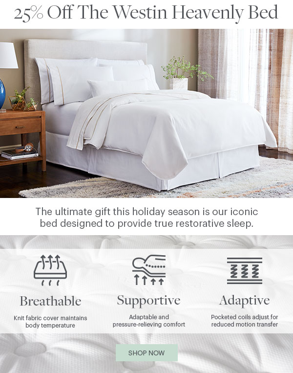 25% Off The Westin Heavenly Bed - The Ultimate gift this holiday season is our iconic bed design to provide true restorative sleep. Breathable: Knit fabric cover maintains body temperature - Supportive: Adaptable and pressure-relieving comfort - Adaptive: Pocked coils adjust for reduced motion transfer - Shop Now - Product The Heavenly Bed