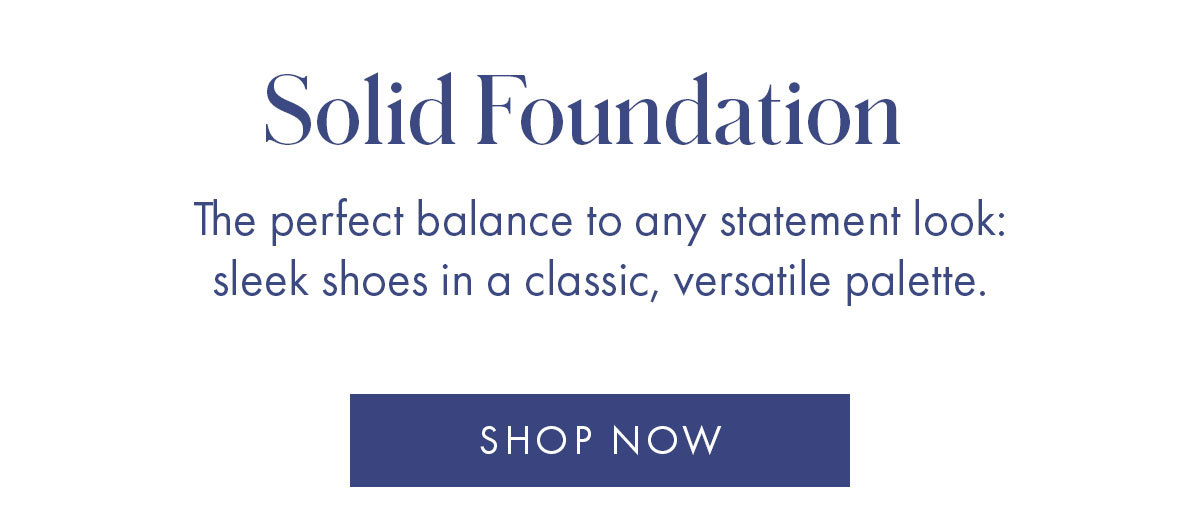 Solid Foundation The perfect balance to any statement look: sleek shoes in classic, versatile palette. SHOP NOW