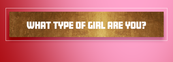 WHAT TYPE OF GIRL ARE YOU?