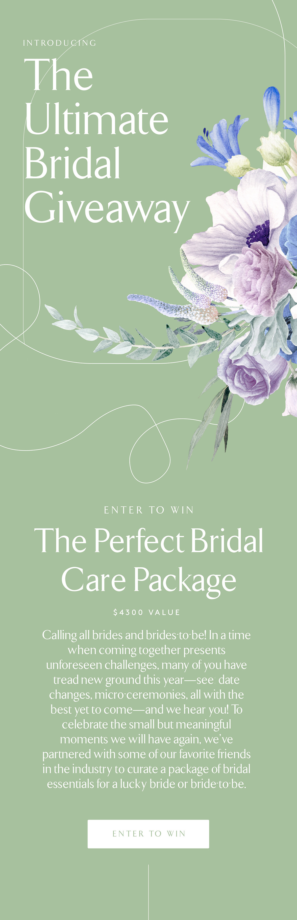 INTRODUCING The Ultimate Bridal Giveaway ENTER TO WIN The Perfect Bridal Care Package $4300 VALUE Calling all brides and brides-to-be! In a time when coming together presents unforseen challanges, many of you have tread new grounds this year - see date changes, micro-ceremonies, all with the best yet to come - and we hear you! To celebrate the small but meaningful moments we will have again, we''ve partnered with some of our favorite package of bridal essentials for a lucky bride or bride-to-be. ENTER TO WIN