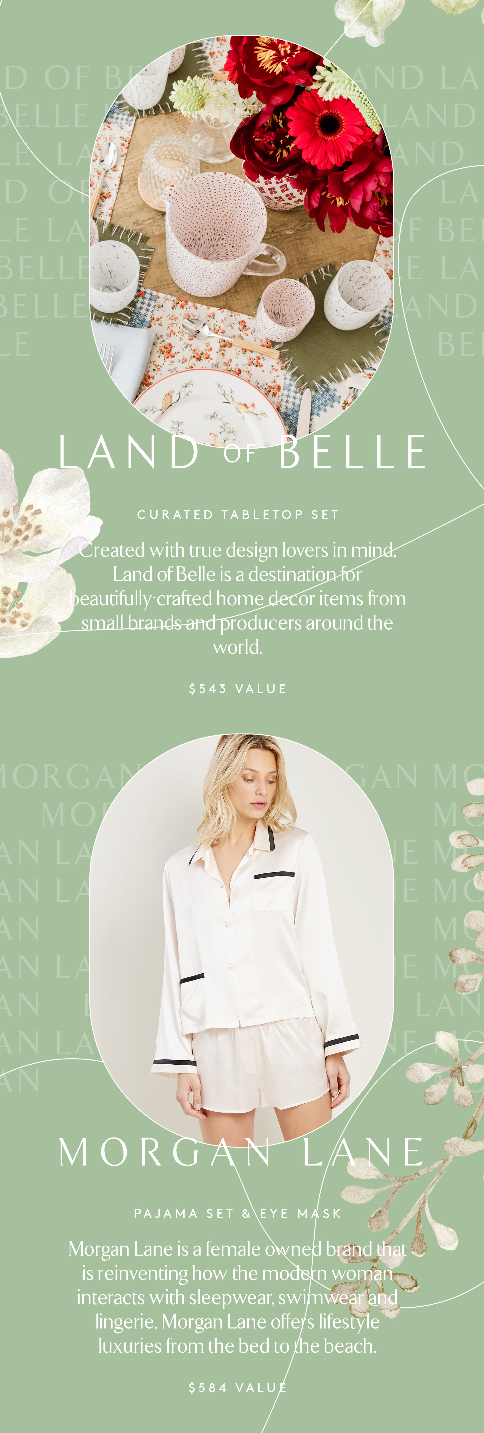 Land of Belle CURATED TABLETOP SET Created with true design lovers in mind, Land of Belle is a destination for beautifully-crated home decor items from small brands and producers around the world. $543 VALUE MORGAN LANE PAJAMA SET & EYE MASK Morgan Lane is a female owned brand that is reinventing how the modern woman interacts with sleepwear, swimwear and lingerie. Morgan Lane offers lifestyle luxuries from the bed to the beach. $584 VALUE