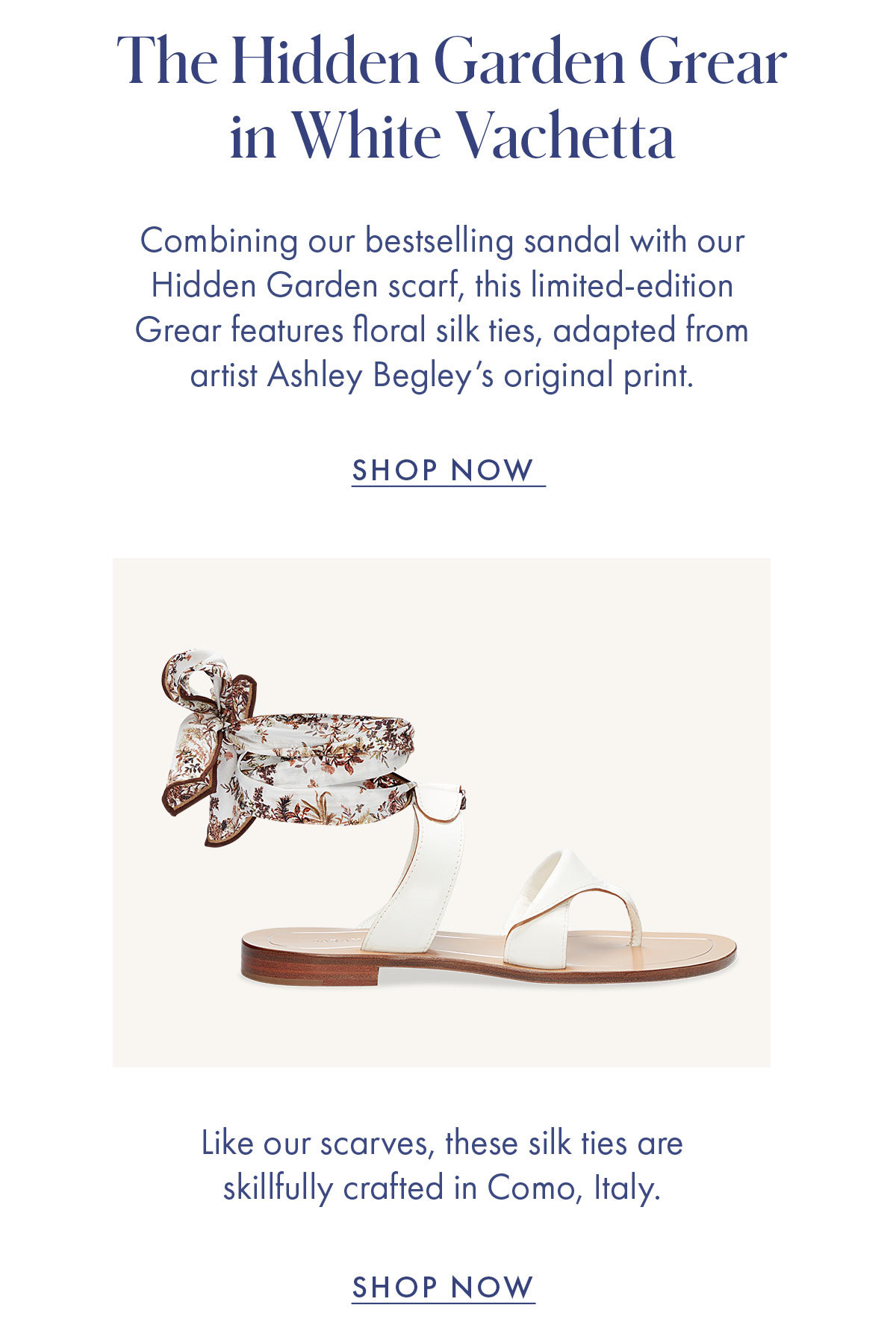 The Hidden Garden Grear in White Vachetta   Combining our bestselling sandal with our Hidden Garden scarf, this limited-edition Grear features floral silk ties, adapted from artist Ashley Begley's original print.   SHOP NOW   Like our scarves, these silk ties are skillfully crafted in Como, Italy. SHOP NOW