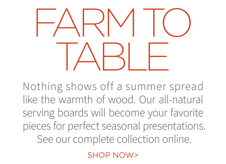 Farm to Table. Nothing shows off a summer spread like the warmth of wood. Our all-natural serving boards will become your favorite pieces for perfect seasonal presentations. See out complete collection online. Shop now