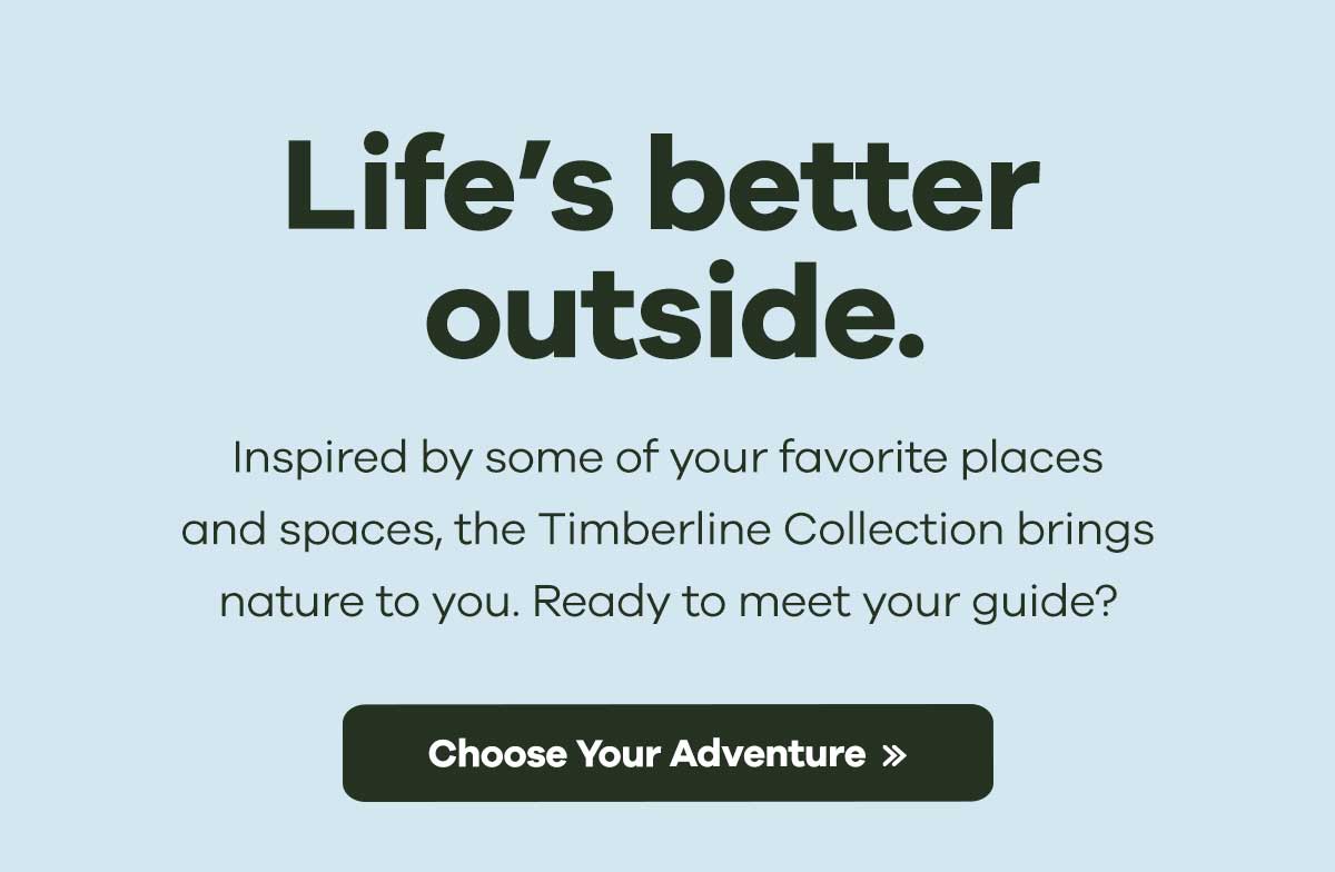 Life's better outside. Inspired by some of your favorite places and spaces, the Timberline Collection brings nature to you. Ready to meet your guide? Choose Your Adventure >>