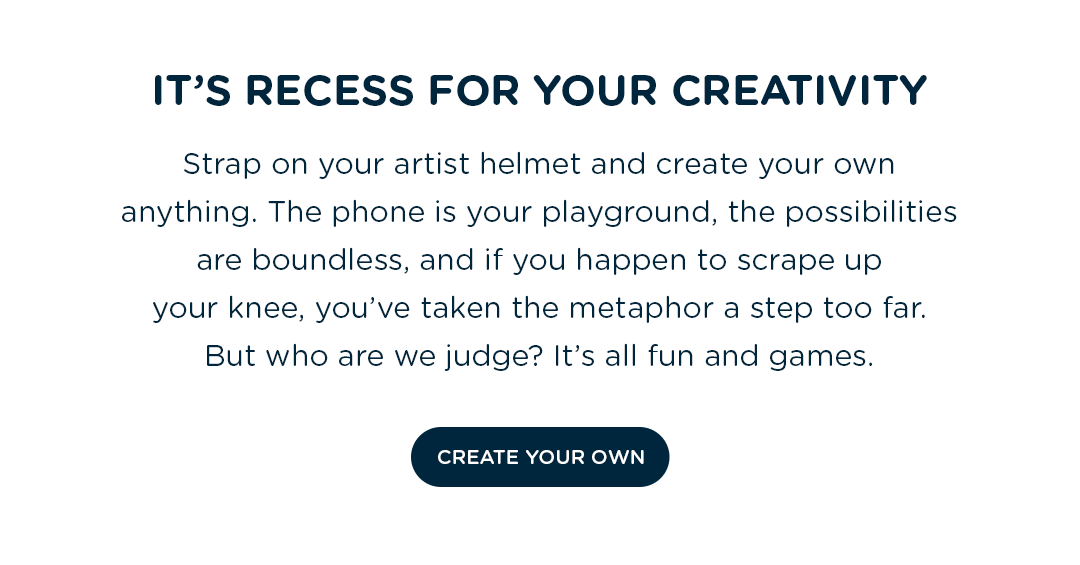 Strap on your artist helmet and create your own anything. The phone is your playground, the possibilities are boundless, and if you happen to scrape up your knee, you''ve taken the metaphor a step too far. But who are we judge? It''s all fun and games.