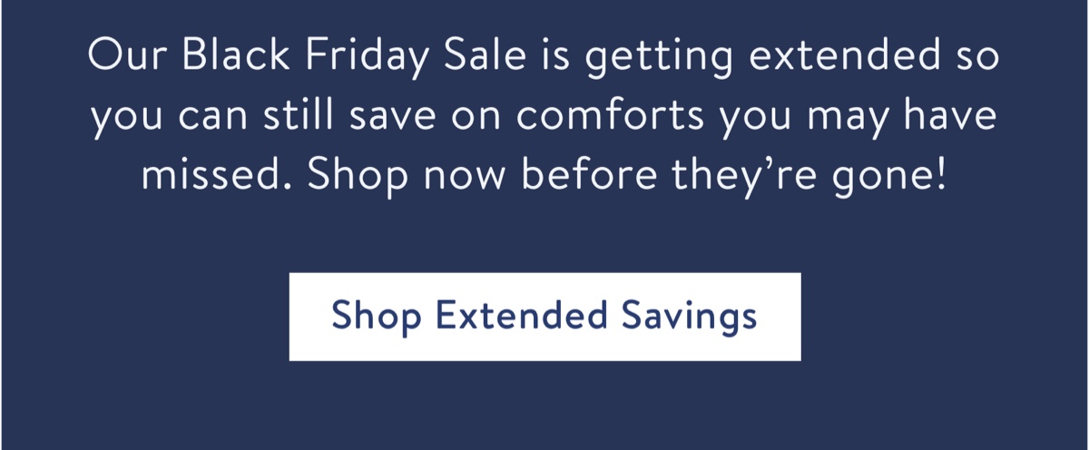 Our Black Friday Sale is getting extended so you can still save on comforts you may have missed. Shop now before they're gone!