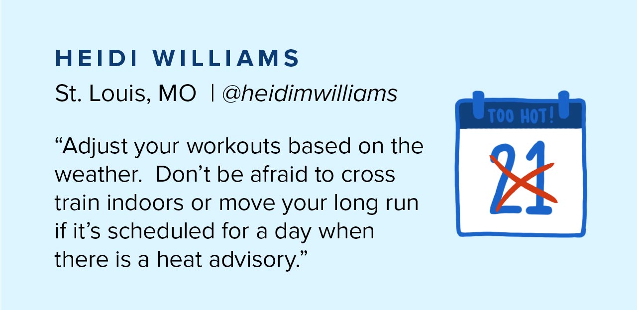 Adjust your workouts based on the weather. Don''t be afraid to cross train indoors or move your long run if it''s scheduled for a day when there is a heat advisory.