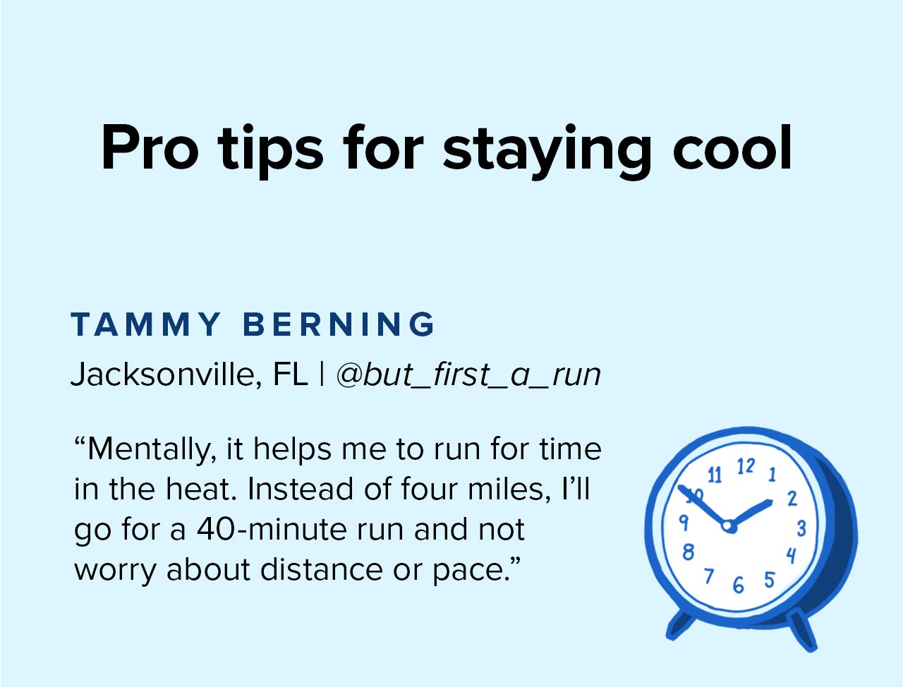 Pro tips for staying cool. | Mentally, it helps me to run for time in heat. Instead of four miles, I''ll go for a 40-minute run and not worry about distance or pace.