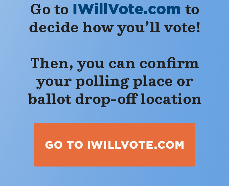 Go to IWillVote.com to decide how you''ll vote! Then, you can confirm your polling place or ballot drop-off location. Go to IWillVote.com.