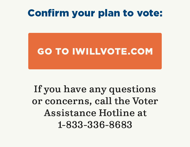 Confirm your plan to vote: Go to IWillVote.com. If you have any questions or concerns, call the Voter Assistance Hotline at 1-833-336-8683.