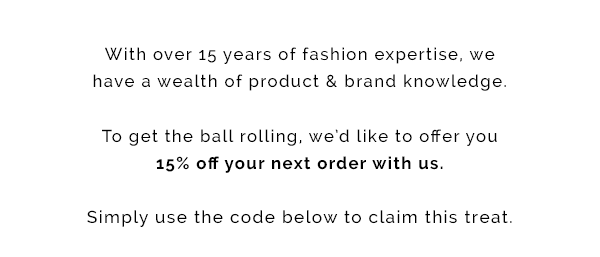 With 15 years of fashion expertise, we have a wealth of product and brand knowledge. To get the ball rolling, we''d like to offer you 15% off your next order with us. Simple use the code below