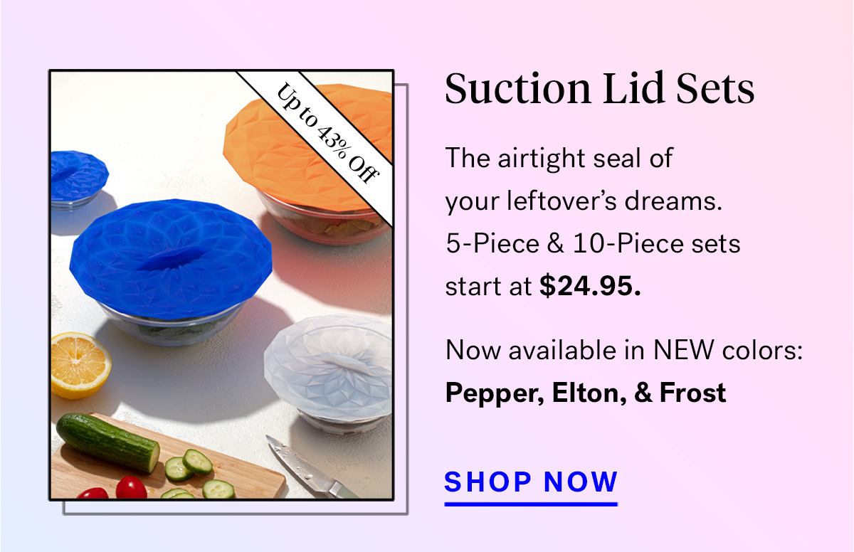  
                               
                                Suction Lid Sets (badge for up to 43% off)
                                The airtight seal of your leftover's dreams. 5 and 10-Piece Sets start at $24.99.
                                Psst... available in NEW colors: Pepper, Elton, and Frost

                                Shop Now

                                
