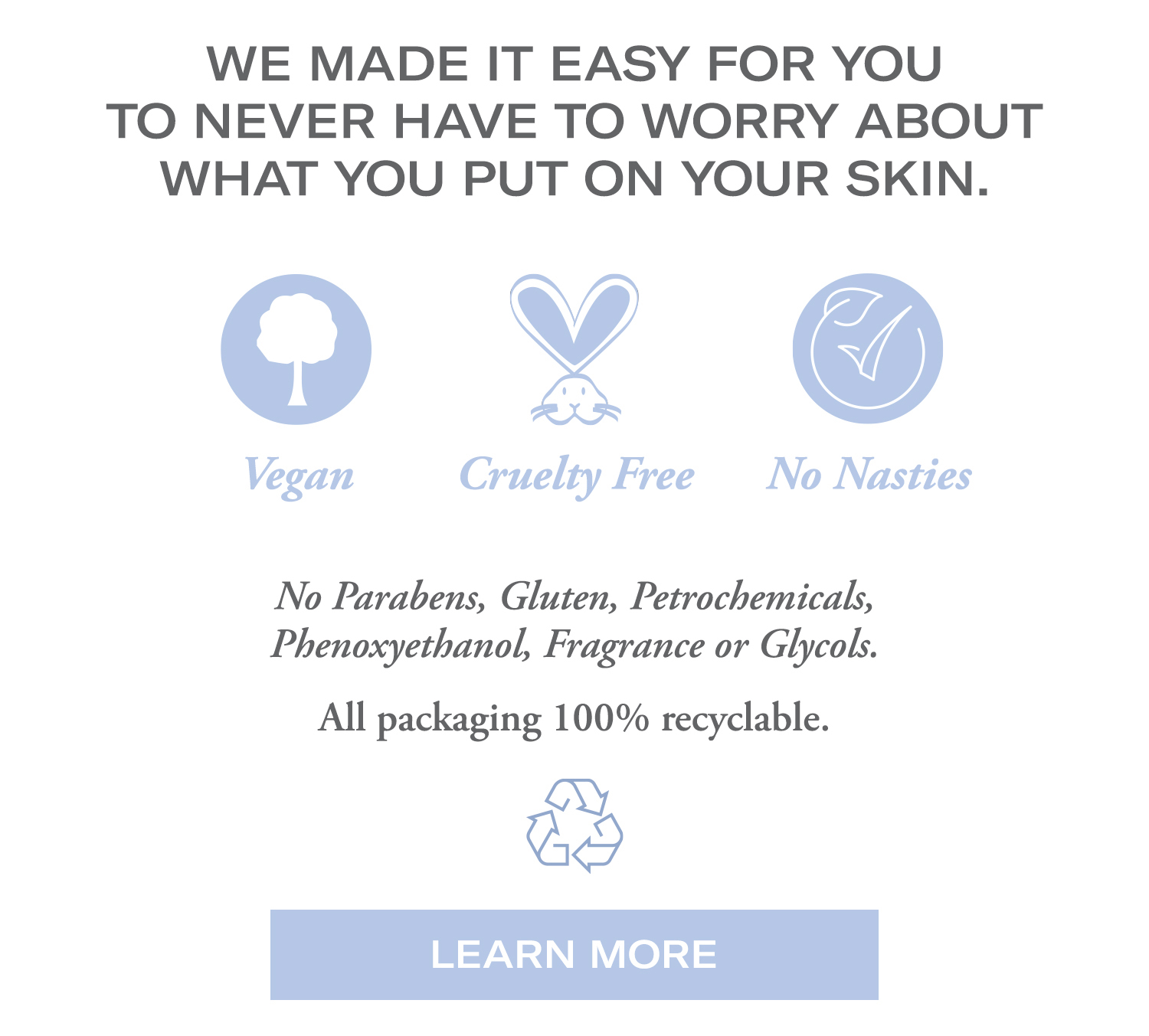 We made it easy for you to never have to worry about what you put on your skin.