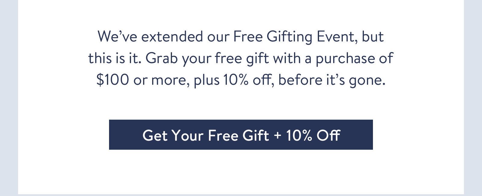 We've extended our Free Gifting Event, but this is it. Grab your free gift with a purchase of $100 or more, plus 10% off, before it's gone for good.