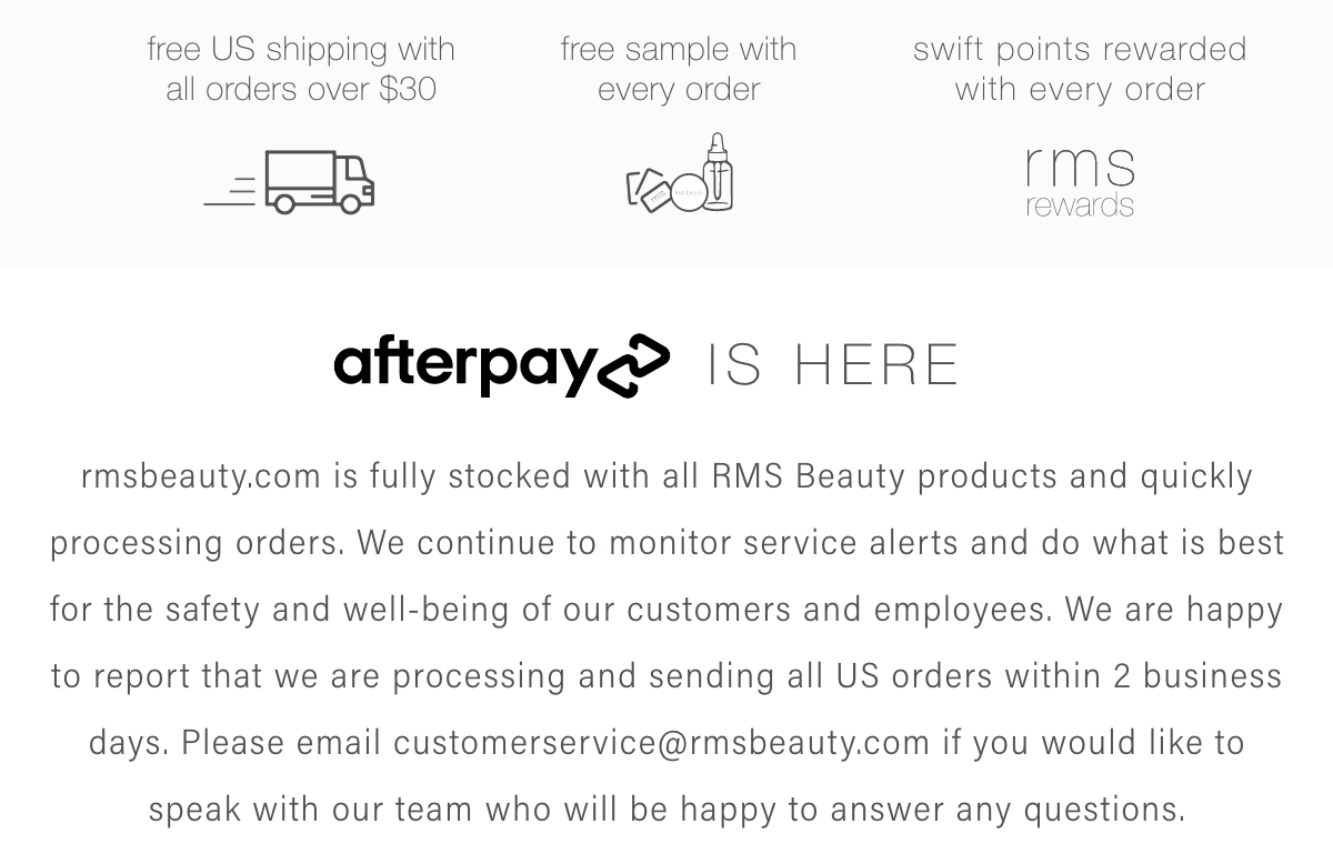 rmsbeauty.com is fully stocked with all RMS Beauty products and quickly processing orders. We continue to monitor service alerts and do what is best for the safety and well-being of our customers and employees. We are happy to report that we are processing and sending all US orders within 2 business days. Please email customerservice@rmsbeauty.com if you would like to speak with our team who will be happy to answer any questions.  