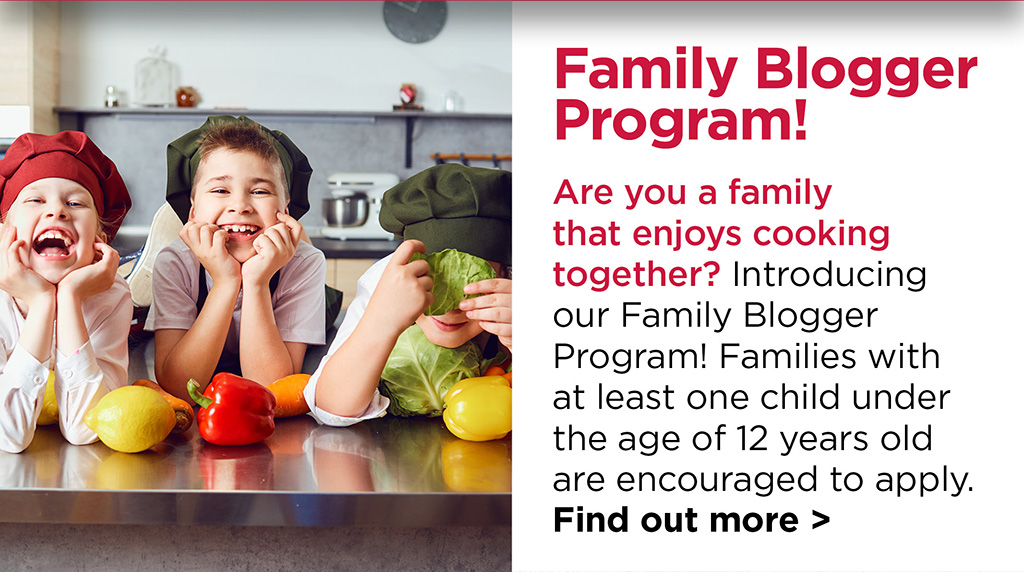 Family Blogger Program! Are you a family that enjoys cooking together? Introducing our Family Blogger Program! Families with at least one child under the age of 12 years old are encouraged to apply. Find out more >