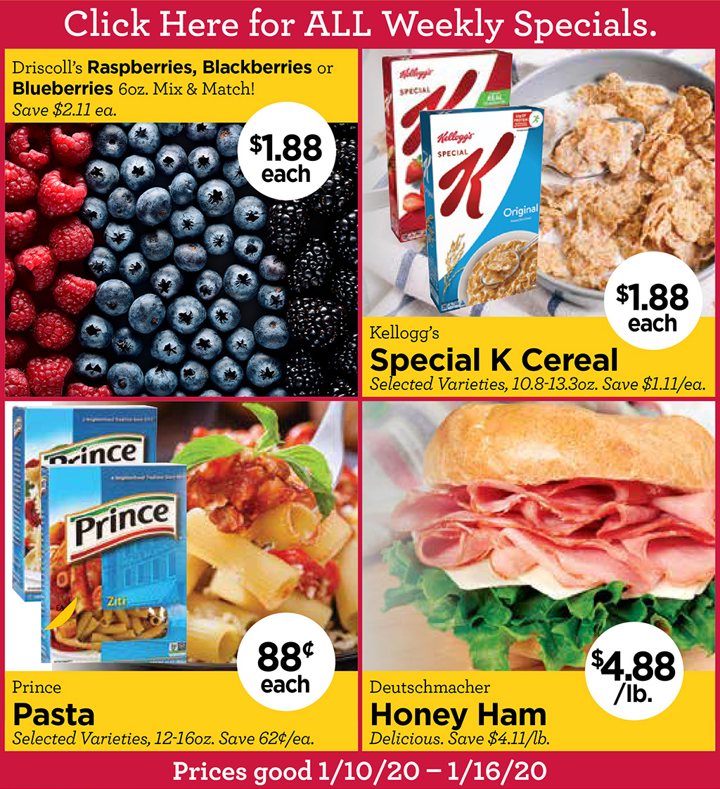 Driscolls Raspberries, Blackberries or Blueberries $1.88 each 6oz. Mix & Match! Save $2.11 ea., Kelloggs Special K Cereal $1.88 each Selected Varieties, 10.8-13.3oz. Save $1.11/ea., Prince Pasta 88 each Selected Varieties, 12-16oz. Save 62/ea., Deutschmacher Honey Ham $4.88/lb. Delicious. Save $4.11/lb.  Click Here for ALL Weekly Specials. Prices good 1/10/20  1/16/20
