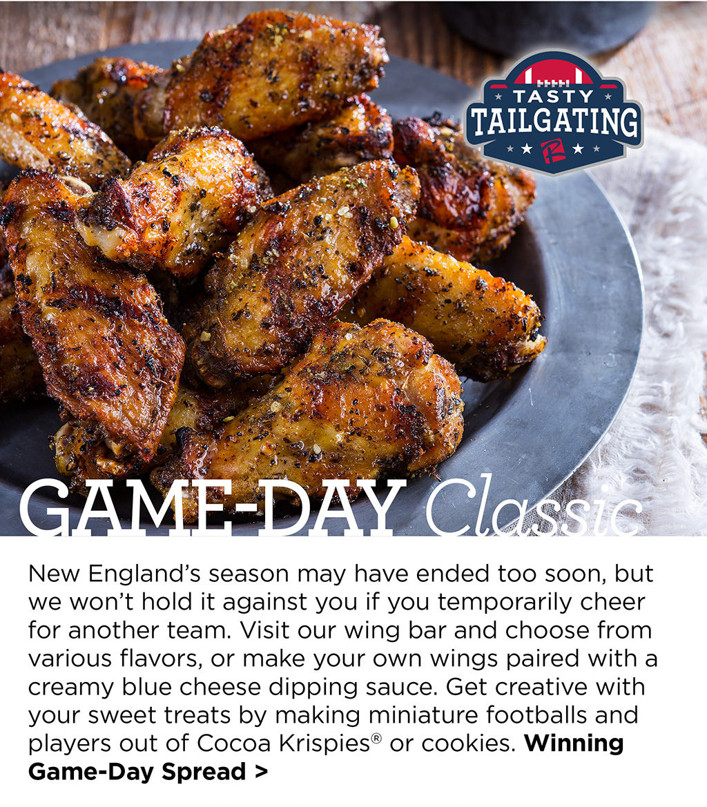 Game-Day Classic - New Englands season may have ended too soon, but we wont hold it against you if you temporarily cheer for another team. Visit our wing bar and choose from various flavors, or make your own wings paired with a creamy blue cheese dipping sauce. Get creative with your sweet treats by making miniature footballs and players out of Cocoa Krispies or cookies. Winning Game-Day Spread >