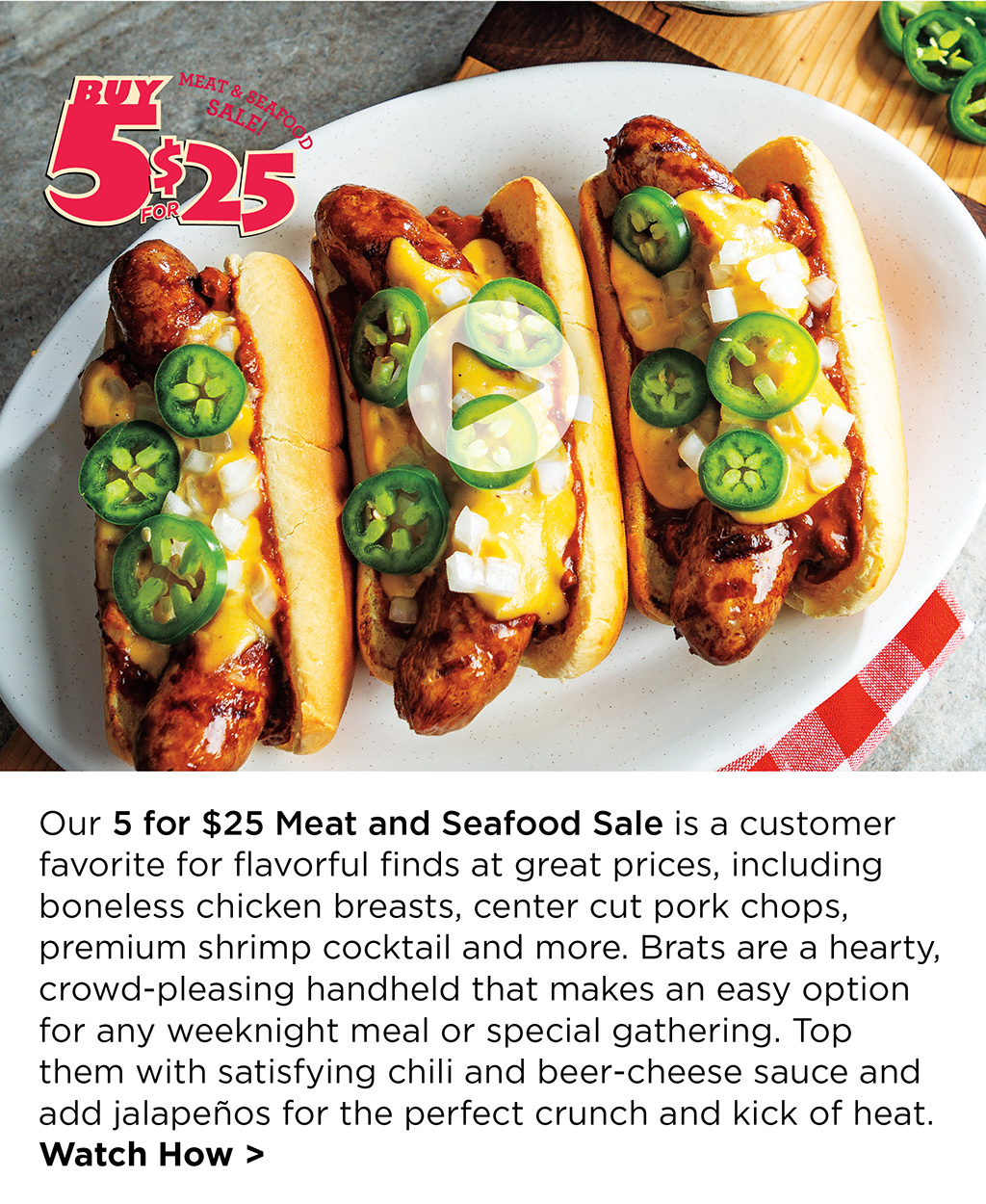 Our 5 for $25 Meat and Seafood Sale is a customer favorite for flavorful finds at great prices, including boneless chicken breasts, center cut pork chops, premium shrimp cocktail and more. Brats are a hearty, crowd-pleasing handheld that makes an easy option for any weeknight meal or special gathering. Top them with satisfying chili and beer-cheese sauce and add jalapeos for the perfect crunch and kick of heat. Watch How >