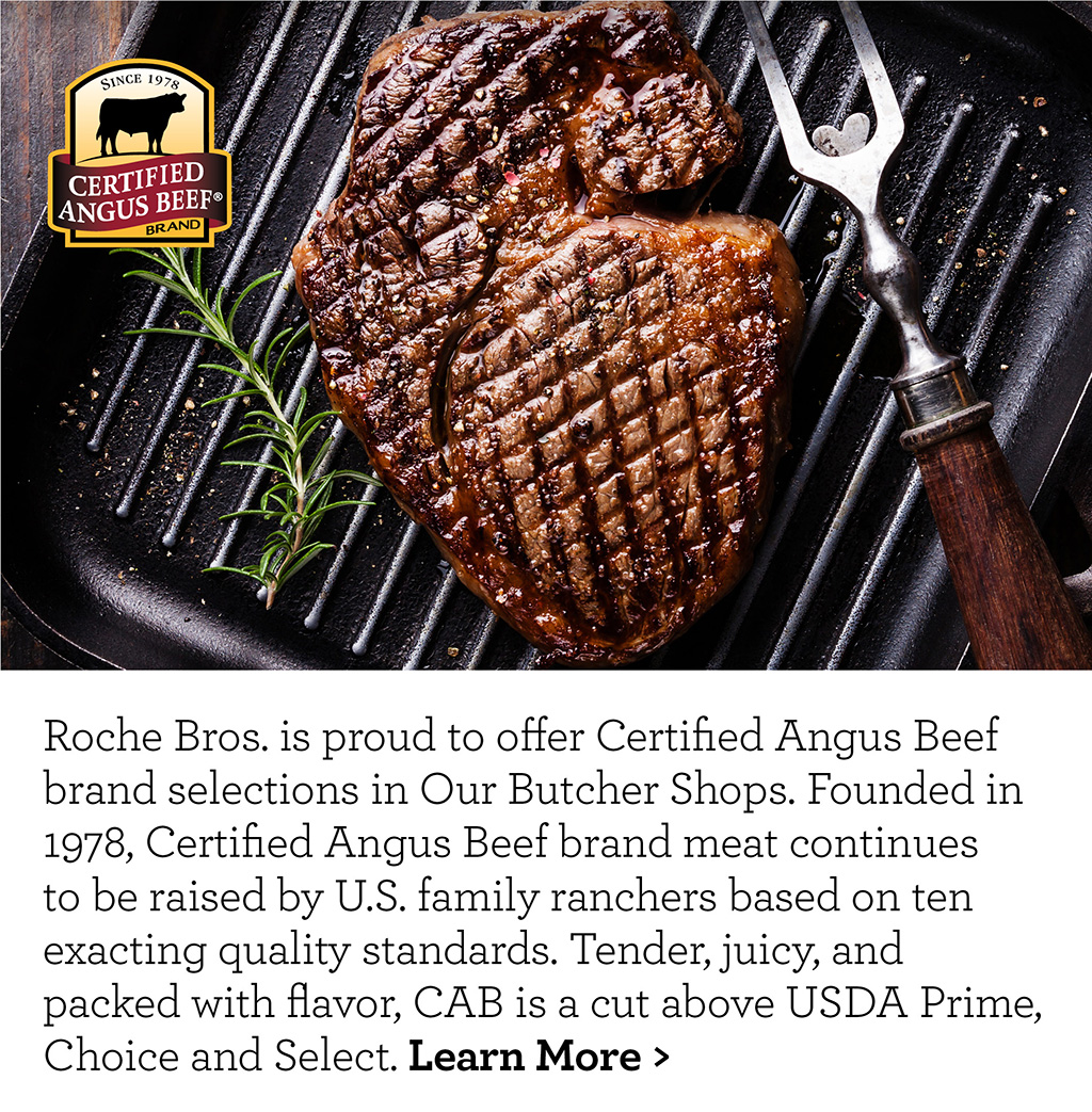 Roche Bros. is proud to offer Certified Angus Beef brand selections in Our Butcher Shops. Founded in 1978, Certified Angus Beef brand meat continues to be raised by U.S. family ranchers based on ten exacting quality standards. Tender, juicy, and packed with flavor, CAB is a cut above USDA Prime, Choice and Select. Learn More >