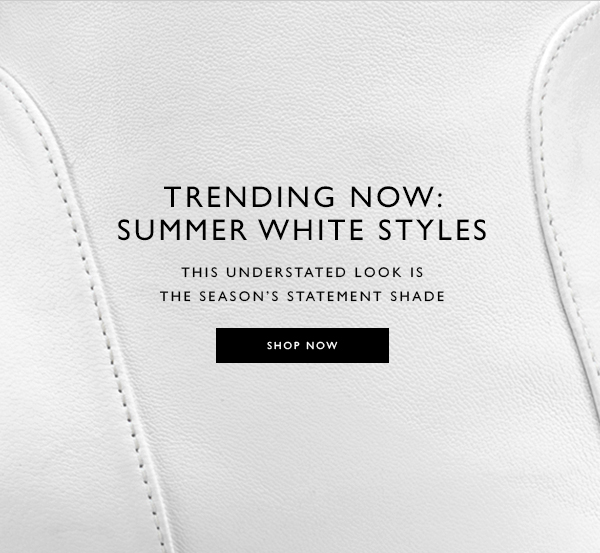Trending Now: Summer White Styles
This understated look is the season’s statement shade. SHOP NOW 