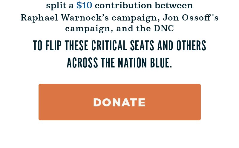 Split a contribution between Raphael Warnock''s campaign, Jon Ossoff''s campaign, and the DNC to flip these critical seats and others across the nation blue. Donate. 