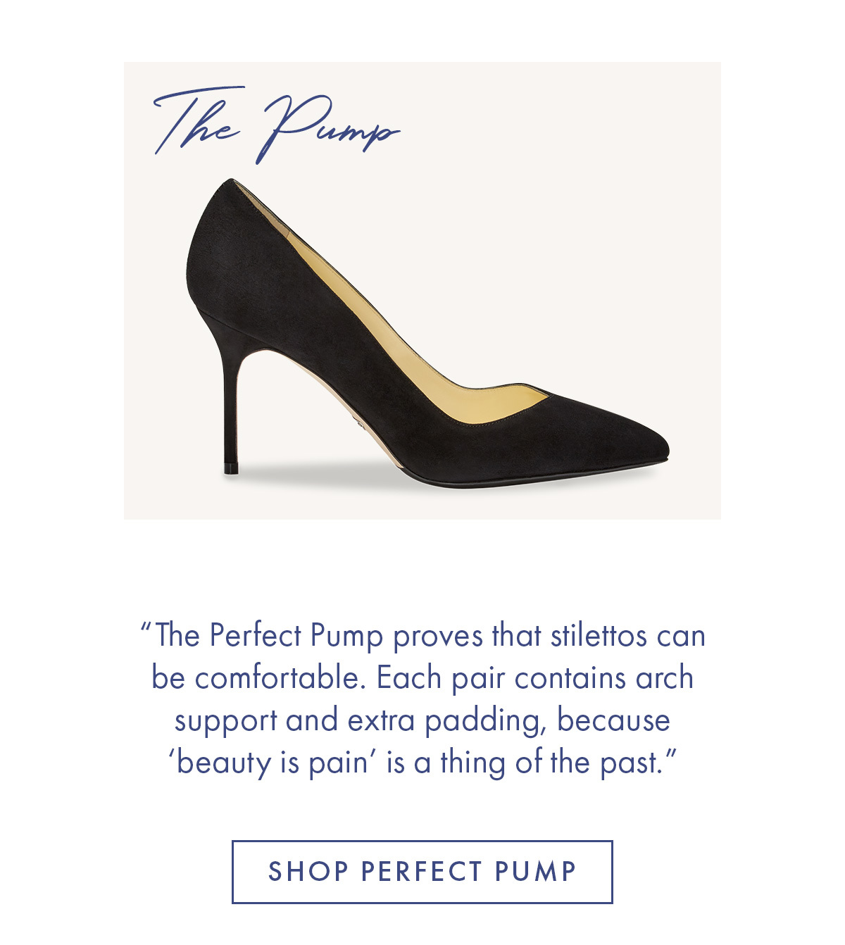 The Pump "The Perfect Pump proves that stilletos can be comfortable. Each pair contains arch support and extra padding, because ''beauty is pain'' is a thing of the past." SHOP PERFECT PUMP 