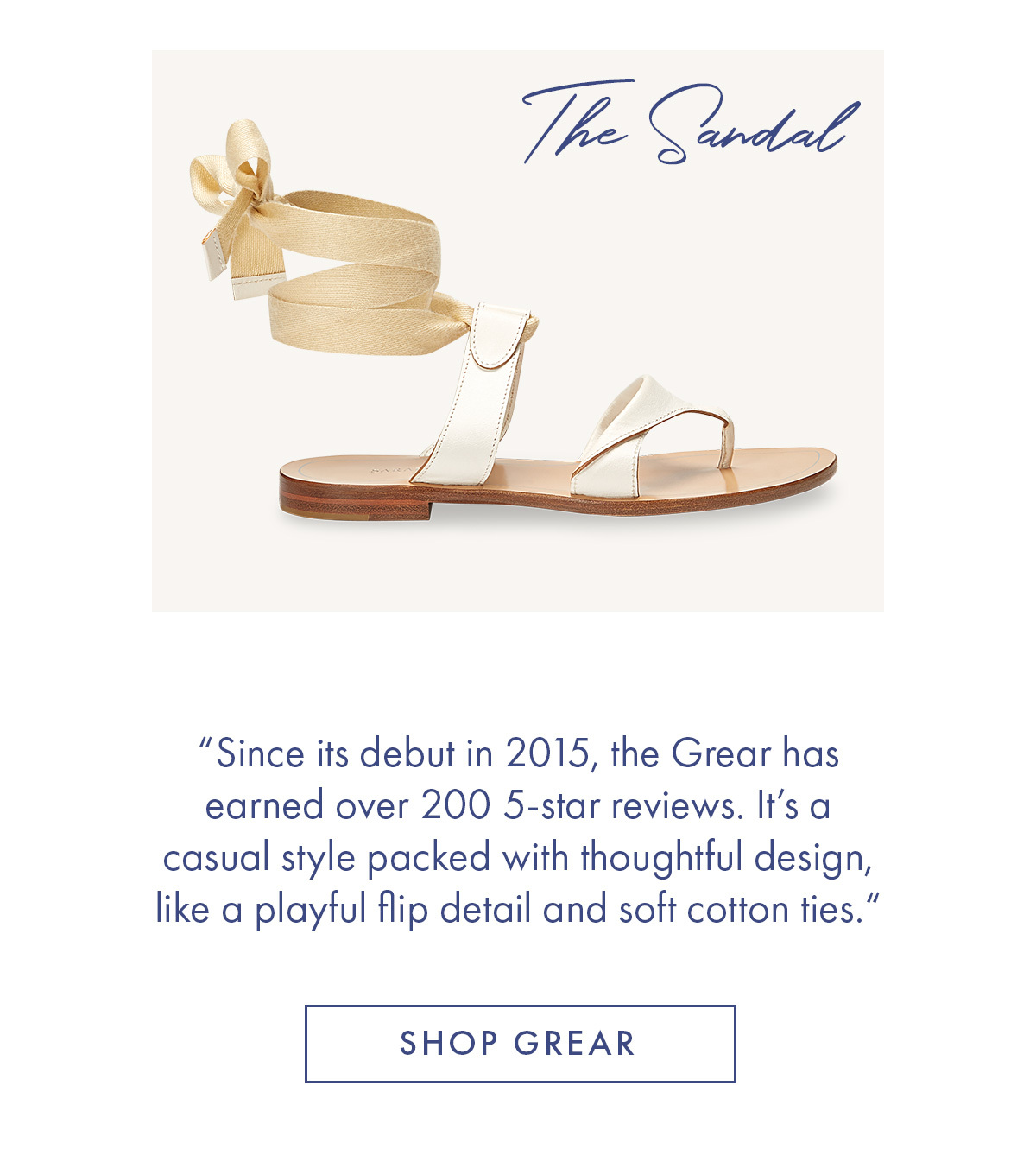 The Sandal "Since its debut in 2015, the Grear has earned over 200 5-start reviews. It''s a casual style packed with a thoughtful design, like a playful flip detail and soft cotton ties." SHOP GREAR