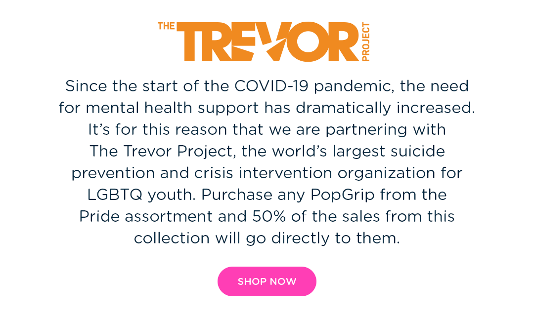 The Trevor Project. Since the start of the COVID-19 pandemic, the need for mental health support has reached unprecedented levels.  It''s for this reason we are partnering with LGBTQ+ nonprofit the Trevor Project, an organization committed to suicide prevention and crisis intervention in the LGBTQ+ community. Purchase any PopGrip from the Pride assortment and 50% of the sales from this collection will go directly to them.