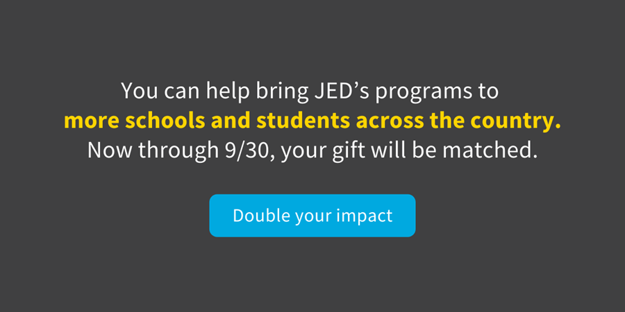 You can help bring JED's programs to more schools and students?across the country. Now through 9/30, your gift will be matched.