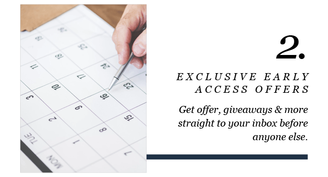 2. 
EXCLUSIVE EARLY ACCESS OFFERS 
Get offer, giveaways & more straight to your inbox before anyone else. 