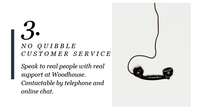 3. 
NO QUIBBLE 
CUSTOMER SERVICE
Speak to real people with real support at Woodhouse. Contactable by telephone and online chat. 