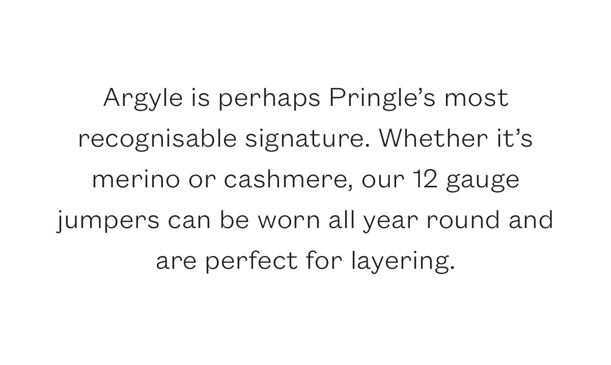 Argyle is perhaps Pringle's most recognisable signature. Whether it's merino or cashmere, our 12 gauge  jumpers can be worn all year round and are perfect for layering.